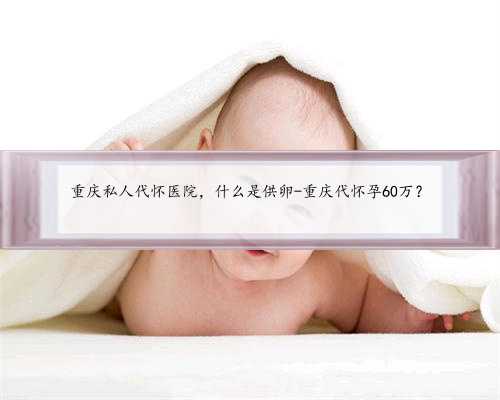 重庆私人代怀医院，什么是供卵-重庆代怀孕60万？